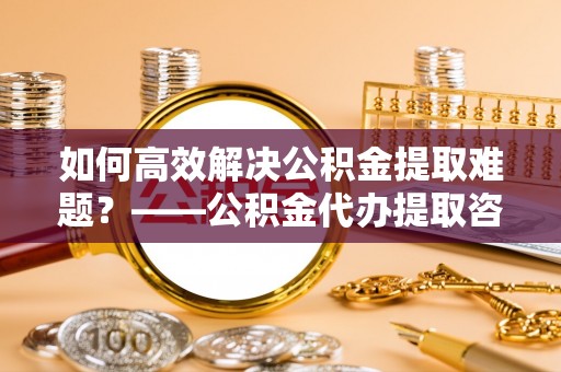 文安如何高效解决公积金提取难题？——公积金代办提取咨询服务指南