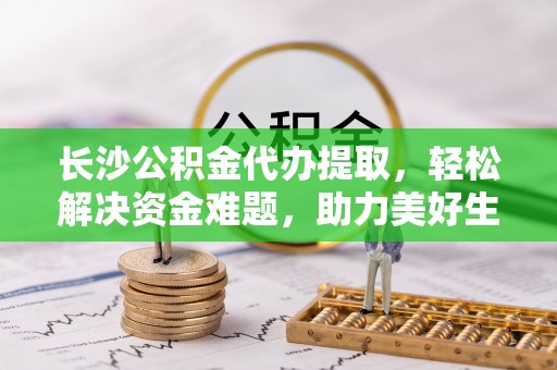 文安长沙公积金代办提取，轻松解决资金难题，助力美好生活
