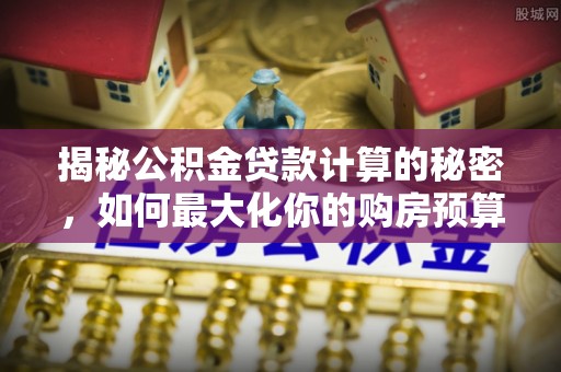 文安揭秘公积金贷款计算的秘密，如何最大化你的购房预算