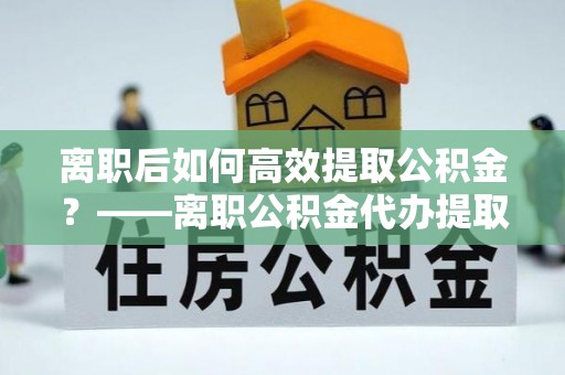 文安离职后如何高效提取公积金？——离职公积金代办提取全流程解析