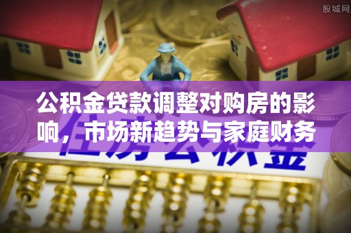 文安公积金贷款调整对购房的影响，市场新趋势与家庭财务规划