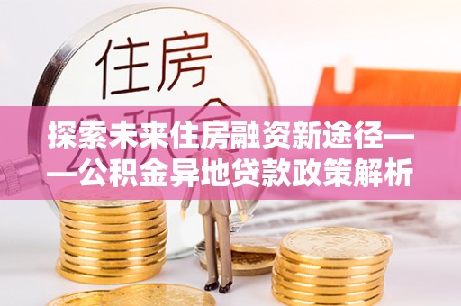 文安探索未来住房融资新途径——公积金异地贷款政策解析与实践