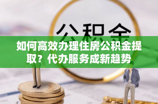 文安如何高效办理住房公积金提取？代办服务成新趋势