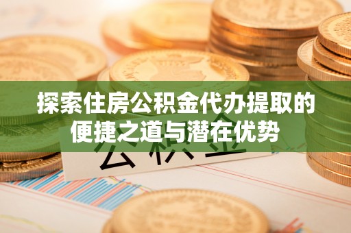 文安探索住房公积金代办提取的便捷之道与潜在优势