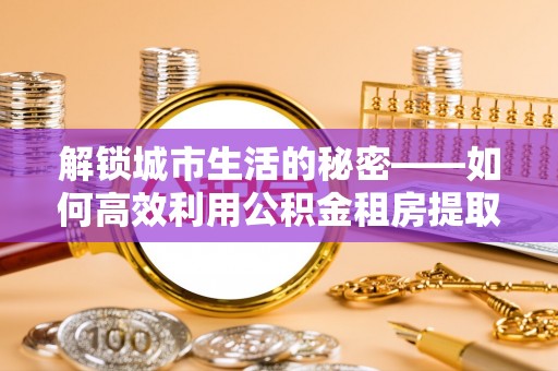文安解锁城市生活的秘密——如何高效利用公积金租房提取政策优化居住体验