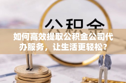 文安如何高效提取公积金公司代办服务，让生活更轻松？