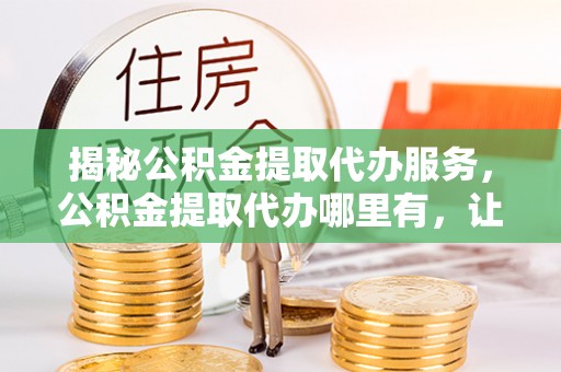 文安揭秘公积金提取代办服务，公积金提取代办哪里有，让你省时省心的解决方案