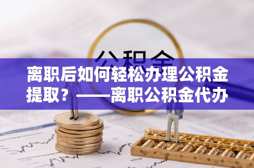 文安离职后如何轻松办理公积金提取？——离职公积金代办提取服务详解
