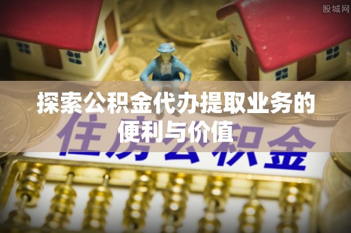 文安探索公积金代办提取业务的便利与价值