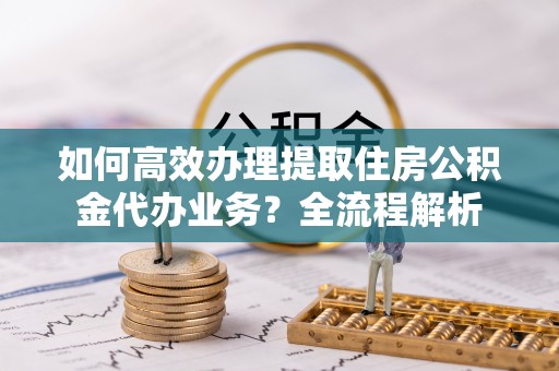 文安如何高效办理提取住房公积金代办业务？全流程解析