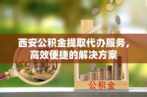 文安西安公积金提取代办服务，高效便捷的解决方案