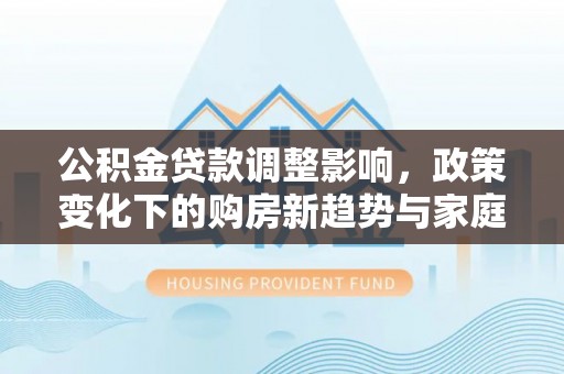 文安公积金贷款调整影响，政策变化下的购房新趋势与家庭财务规划