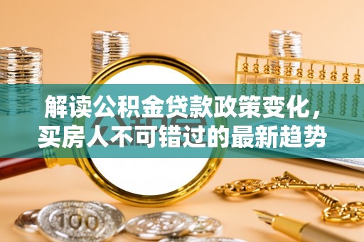 文安解读公积金贷款政策变化，买房人不可错过的最新趋势