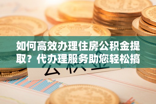 文安如何高效办理住房公积金提取？代办理服务助您轻松搞定
