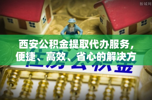 文安西安公积金提取代办服务，便捷、高效、省心的解决方案