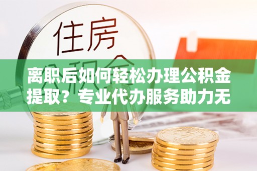 文安离职后如何轻松办理公积金提取？专业代办服务助力无忧