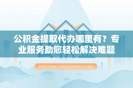 文安公积金提取代办哪里有？专业服务助您轻松解决难题