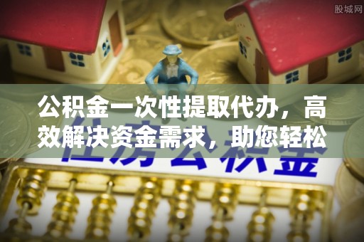 文安公积金一次性提取代办，高效解决资金需求，助您轻松应对生活难题