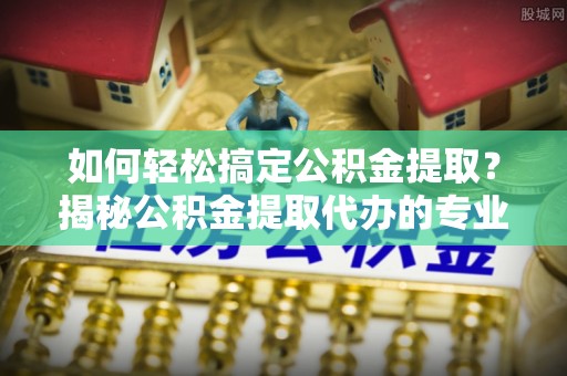 文安如何轻松搞定公积金提取？揭秘公积金提取代办的专业服务