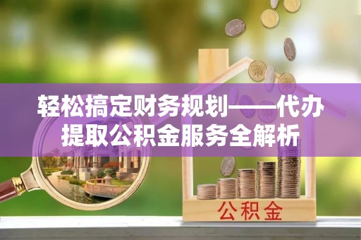 文安轻松搞定财务规划——代办提取公积金服务全解析
