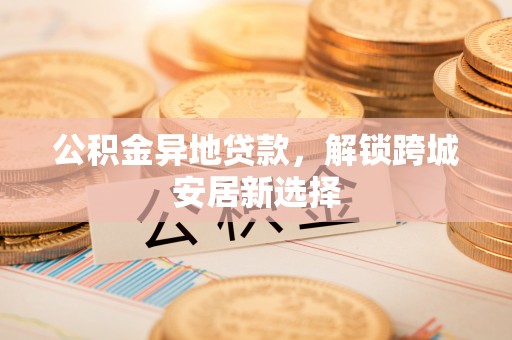 文安公积金异地贷款，解锁跨城安居新选择