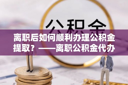 文安离职后如何顺利办理公积金提取？——离职公积金代办提取全攻略