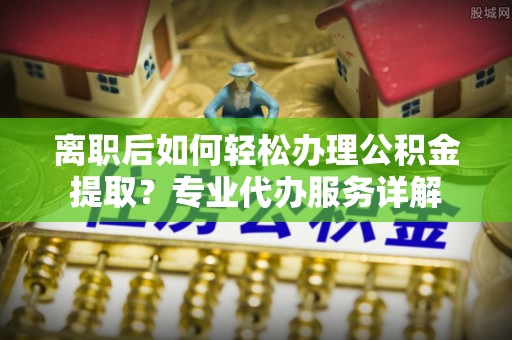 文安离职后如何轻松办理公积金提取？专业代办服务详解