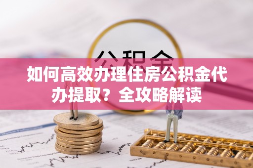 文安如何高效办理住房公积金代办提取？全攻略解读