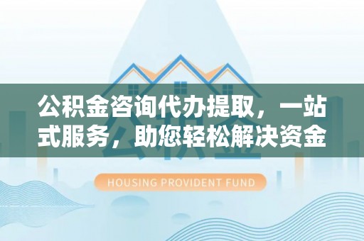 文安公积金咨询代办提取，一站式服务，助您轻松解决资金难题