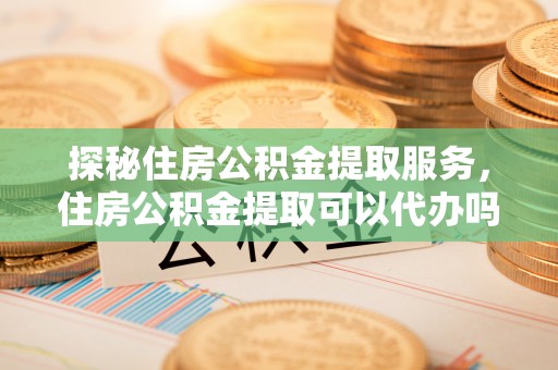 文安探秘住房公积金提取服务，住房公积金提取可以代办吗的全方位解析