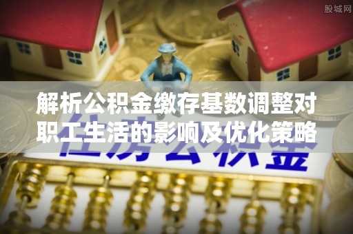 文安解析公积金缴存基数调整对职工生活的影响及优化策略