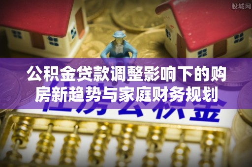 文安公积金贷款调整影响下的购房新趋势与家庭财务规划
