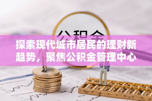 文安探索现代城市居民的理财新趋势，聚焦公积金管理中心的服务创新