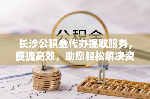 文安长沙公积金代办提取服务，便捷高效，助您轻松解决资金需求