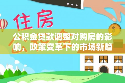 文安公积金贷款调整对购房的影响，政策变革下的市场新趋势