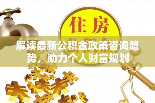 文安解读最新公积金政策咨询趋势，助力个人财富规划
