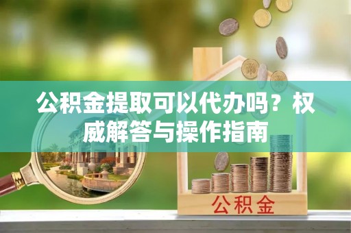 文安公积金提取可以代办吗？权威解答与操作指南