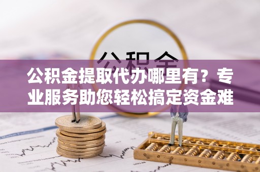 文安公积金提取代办哪里有？专业服务助您轻松搞定资金难题