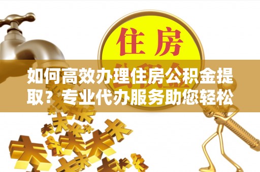 文安如何高效办理住房公积金提取？专业代办服务助您轻松解决难题
