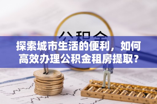 文安探索城市生活的便利，如何高效办理公积金租房提取？