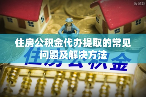 文安住房公积金代办提取的常见问题及解决方法