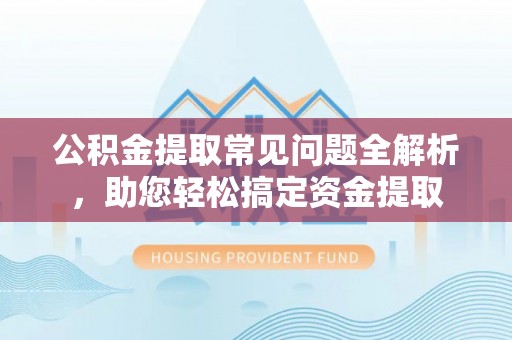 文安公积金提取常见问题全解析，助您轻松搞定资金提取
