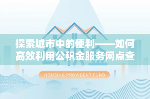 文安探索城市中的便利——如何高效利用公积金服务网点查询功能