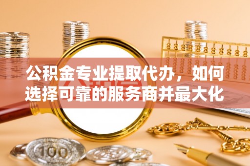 文安公积金专业提取代办，如何选择可靠的服务商并最大化你的资金收益