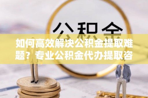 文安如何高效解决公积金提取难题？专业公积金代办提取咨询服务来助力