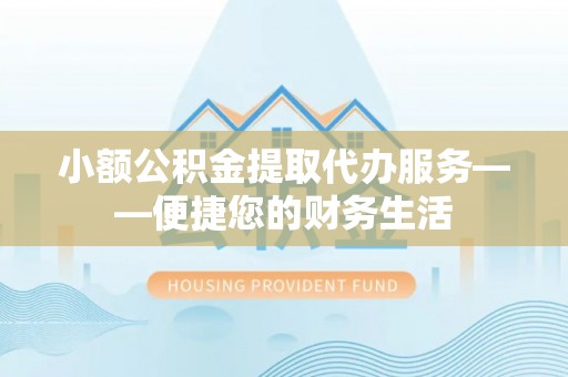 文安小额公积金提取代办服务——便捷您的财务生活
