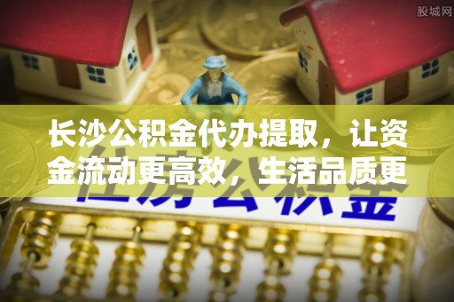 文安长沙公积金代办提取，让资金流动更高效，生活品质更优越