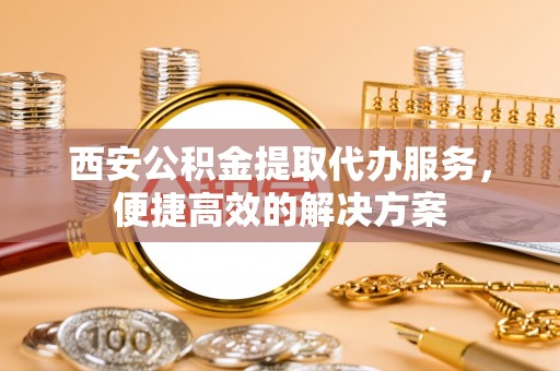 文安西安公积金提取代办服务，便捷高效的解决方案