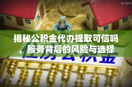 文安揭秘公积金代办提取可信吗，服务背后的风险与选择