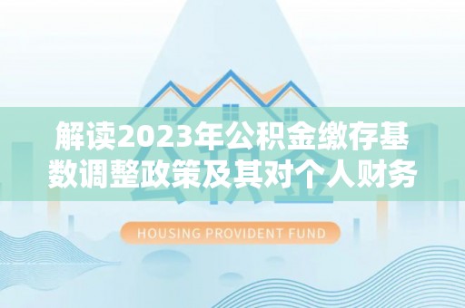 文安解读2023年公积金缴存基数调整政策及其对个人财务的影响